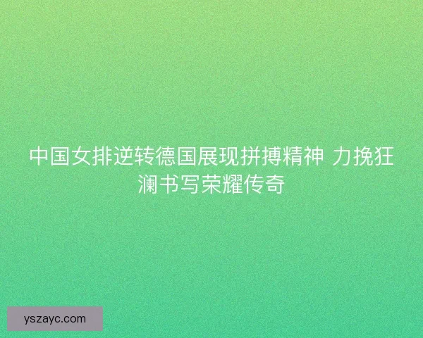 中国女排逆转德国展现拼搏精神 力挽狂澜书写荣耀传奇