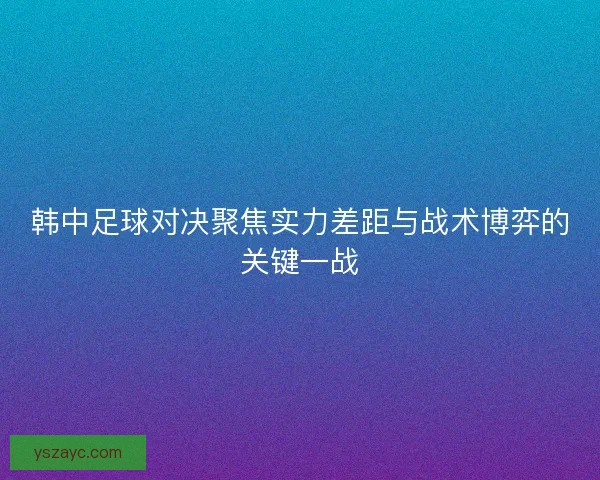 韩中足球对决聚焦实力差距与战术博弈的关键一战