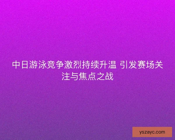中日游泳竞争激烈持续升温 引发赛场关注与焦点之战