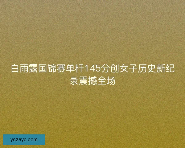 白雨露国锦赛单杆145分创女子历史新纪录震撼全场