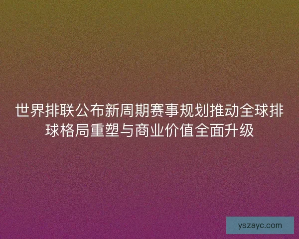 世界排联公布新周期赛事规划推动全球排球格局重塑与商业价值全面升级 世界排联公布新周期赛事规划推动全球排球格局重塑与商业价值全面升级