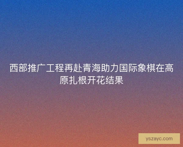 西部推广工程再赴青海助力国际象棋在高原扎根开花结果 西部推广工程再赴青海助力国际象棋在高原扎根开花结果