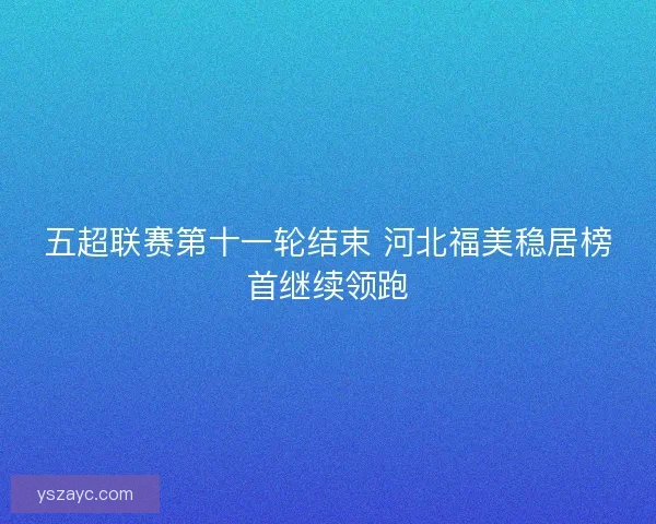 五超联赛第十一轮结束 河北福美稳居榜首继续领跑 五超联赛第十一轮结束 河北福美稳居榜首继续领跑