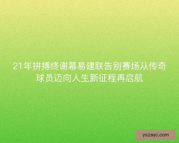 21年拼搏终谢幕易建联告别赛场从传奇球员迈向人生新征程再启航 21年拼搏终谢幕易建联告别赛场从传奇球员迈向人生新征程再启航