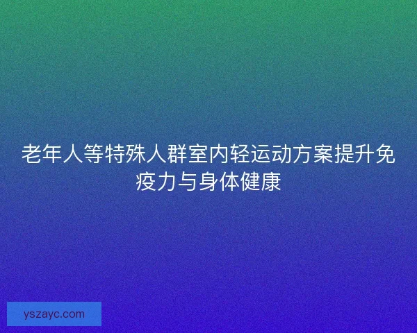 老年人等特殊人群室内轻运动方案提升免疫力与身体健康 老年人等特殊人群室内轻运动方案提升免疫力与身体健康