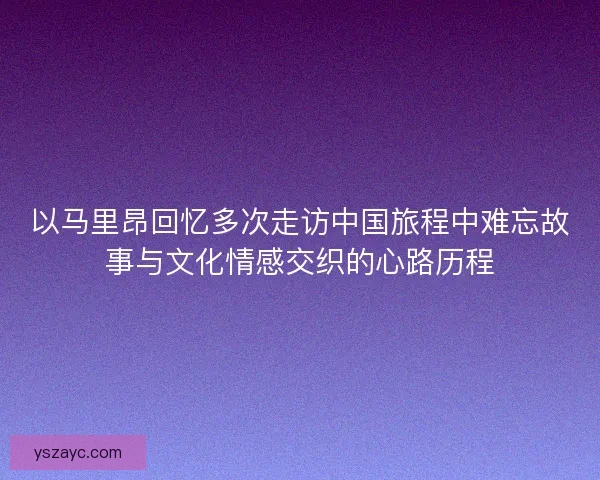 以马里昂回忆多次走访中国旅程中难忘故事与文化情感交织的心路历程 以马里昂回忆多次走访中国旅程中难忘故事与文化情感交织的心路历程